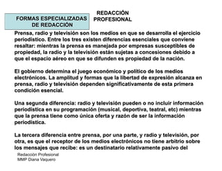 Redacción Profesional
MMP Diana Vaquero
REDACCIÓN
PROFESIONALFORMAS ESPECIALIZADAS
DE REDACCIÓN
Prensa, radio y televisión son los medios en que se desarrolla el ejercicio
periodístico. Entre los tres existen diferencias esenciales que conviene
resaltar: mientras la prensa es manejada por empresas susceptibles de
propiedad, la radio y la televisión están sujetas a concesiones debido a
que el espacio aéreo en que se difunden es propiedad de la nación.
El gobierno determina el juego económico y político de los medios
electrónicos. La amplitud y formas que la libertad de expresión alcanza en
prensa, radio y televisión dependen significativamente de esta primera
condición esencial.
Una segunda diferencia: radio y televisión pueden o no incluir información
periodística en su programación (musical, deportiva, teatral, etc) mientras
que la prensa tiene como única oferta y razón de ser la información
periodística.
La tercera diferencia entre prensa, por una parte, y radio y televisión, por
otra, es que el receptor de los medios electrónicos no tiene arbitrio sobre
los mensajes que recibe: es un destinatario relativamente pasivo del
 