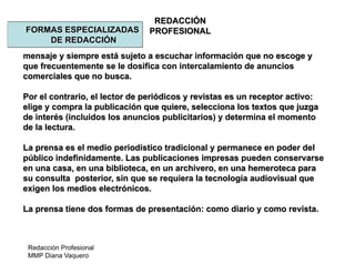Redacción Profesional
MMP Diana Vaquero
REDACCIÓN
PROFESIONALFORMAS ESPECIALIZADAS
DE REDACCIÓN
mensaje y siempre está sujeto a escuchar información que no escoge y
que frecuentemente se le dosifica con intercalamiento de anuncios
comerciales que no busca.
Por el contrario, el lector de periódicos y revistas es un receptor activo:
elige y compra la publicación que quiere, selecciona los textos que juzga
de interés (incluidos los anuncios publicitarios) y determina el momento
de la lectura.
La prensa es el medio periodístico tradicional y permanece en poder del
público indefinidamente. Las publicaciones impresas pueden conservarse
en una casa, en una biblioteca, en un archivero, en una hemeroteca para
su consulta posterior, sin que se requiera la tecnología audiovisual que
exigen los medios electrónicos.
La prensa tiene dos formas de presentación: como diario y como revista.
 