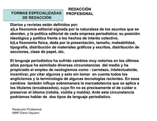 Redacción Profesional
MMP Diana Vaquero
REDACCIÓN
PROFESIONALFORMAS ESPECIALIZADAS
DE REDACCIÓN
Diarios y revistas están definidos por:
a)La fisonomía editorial signada por la naturaleza de los asuntos que se
abordan, y la política editorial de cada empresa periodística; su posición
ideológica y política frente a los hechos de interés colectivo.
b)La fisonomía física, dada por la presentación, tamaño, maleabilidad,
tipografía, distribución de materiales gráficos y escritos, distribución de
secciones, clase de papel, etc.
El lenguaje periodístico ha sufrido cambios muy notorios en los últimos
años porque ha asimilado diversas circunstancias del medio y ha
propiciado el empleo de neologismos como : carretazo, intelectualoide,
incentivar, por citar algunos y esto sin tomar en cuenta todos los
anglicismos y la terminología de algunas tecnologías recientes. En esos
cambios también influye sobremanera la mercadotecnia que se aplica a
los titulares (encabezados), cuyo fin no es precisamente el de cuidar o
preservar el idioma (robóla, violóla y matóla). Ante esta circunstancia
podríamos hablar de dos tipos de lenguaje periodístico.
 