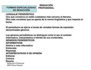 Redacción Profesional
MMP Diana Vaquero
REDACCIÓN
PROFESIONALFORMAS ESPECIALIZADAS
DE REDACCIÓN
LENGUAJE PERIODÍSTICO
Uno que conserva un estilo cuidadoso más cercano al literario.
Otro más novedoso que se aparta de la norma lingüística y que impacta al
lector.
El periodismo se ejerce a través de variadas formas de expresión
denominadas géneros.
Los géneros periodísticas se distinguen entre sí por el carácter
informativo, interpretativo o híbrido de sus contenidos.
GÉNEROS PERIODÍSTICOS
INFORMATIVOS
Noticia o nota informativa
Entrevista
Reportaje
INTERPRETATIVOS O DE OPINIÓN
Editorial
Crónica
Reseña
 