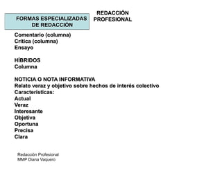 Redacción Profesional
MMP Diana Vaquero
REDACCIÓN
PROFESIONALFORMAS ESPECIALIZADAS
DE REDACCIÓN
Comentario (columna)
Crítica (columna)
Ensayo
HÍBRIDOS
Columna
NOTICIA O NOTA INFORMATIVA
Relato veraz y objetivo sobre hechos de interés colectivo
Características:
Actual
Veraz
Interesante
Objetiva
Oportuna
Precisa
Clara
 