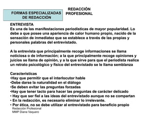 Redacción Profesional
MMP Diana Vaquero
REDACCIÓN
PROFESIONALFORMAS ESPECIALIZADAS
DE REDACCIÓN
ENTREVISTA
Es una de las manifestaciones periodísticas de mayor popularidad. Lo
debe a que posee una apariencia de calor humano propio, nacido de la
sensación de inmediatez que se establece a través de las propias y
personales palabras del entrevistado.
A la entrevista que principalmente recoge informaciones se llama
noticiosa o de información; a la que principalmente recoge opiniones y
juicios se llama de opinión, y a la que sirve para que el periodista realice
un retrato psicológico y físico del entrevistado se le llama semblanza
Características
•Hay que permitir que el interlocutor hable
•Debe darse la naturalidad en el diálogo
•Se deben evitar las preguntas forzadas
•Hay que tener tacto para hacer las preguntas de carácter delicado
• Hay que ser fiel a las ideas del entrevistado aunque no se compartan
• En la redacción, es necesario eliminar lo irrelevante.
• Por ética, no se debe utilizar al entrevistado para beneficio propio
 