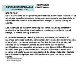 Redacción Profesional
MMP Diana Vaquero
REDACCIÓN
PROFESIONALFORMAS ESPECIALIZADAS
DE REDACCIÓN
REPORTAJE
Es el más valioso de los géneros periodísticos. En él caben los demás. Es
un género complejo que suele tener semejanza no sólo con la noticia, la
entrevista o la crónica, sino hasta con el ensayo, la novela corta y el
cuento.
Los reportajes se elaboran para ampliar, completar, complementar y
profundizar en la noticia, la entrevista o la crónica, sino hasta con el
ensayo, la novela corta y el cuento.
El reportaje investiga, describe, informa, entretiene, documenta. El
reportaje pertenece también, por cuanto a la veracidad de su información,
el escrúpulo con que se escogen las fuentes de esa información y el
cuidado en su redacción, al tipo de periodismo que no admite
rectificaciones sustanciales y muchos menos desmentidos. Muestra la
realidad para que la realidad mueva, sacuda, convenza al lector y se
propicie la transformación de esa realidad. En el reportaje, el periodista
hace intervenir su propia sensibilidad literario para dar vida a lo que
cuenta.
 