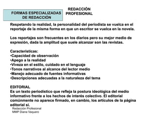 Redacción Profesional
MMP Diana Vaquero
REDACCIÓN
PROFESIONALFORMAS ESPECIALIZADAS
DE REDACCIÓN
Respetando la realidad, la personalidad del periodista se vuelca en el
reportaje de la misma forma en que un escritor se vuelca en la novela.
Los reportajes son frecuentes en los diarios pero su mejor medio de
expresión, dada la amplitud que suele alcanzar son las revistas.
Características:
•Capacidad de observación
•Apego a la realidad
•Viveza en el estilo, cuidado en el lenguaje
•Tonos narrativos al alcance del lector medio
•Manejo adecuado de fuentes informativas
•Descripciones adecuadas a la naturaleza del tema
EDITORIAL
Es un texto periodístico que refleja la postura ideológica del medio
informativo frente a los hechos de interés colectivo. El editorial
comúnmente no aparece firmado, en cambio, los artículos de la página
editorial sí.
 