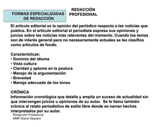 Redacción Profesional
MMP Diana Vaquero
REDACCIÓN
PROFESIONALFORMAS ESPECIALIZADAS
DE REDACCIÓN
El artículo editorial es la opinión del periódico respecto a las noticias que
publica. En el artículo editorial el periodista expresa sus opiniones y
juicios sobre las noticias más relevantes del momento. Cuando los temas
son de interés general pero no necesariamente actuales se les clasifica
como artículos de fondo.
Características:
• Dominio del idioma
• Vista cultura
• Claridad y aplomo en la postura
• Manejo de la argumentación
• Brevedad
• Manejo adecuado de los tonos
CRÓNICA
Información cronológica que detalla y amplía un suceso de actualidad sin
que intervengan juicios u opiniones de su autor. Se le llama también
crónica al relato periodística de estilo libre donde se narran hechos
interpretados por su autor.
 