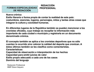 Redacción Profesional
MMP Diana Vaquero
REDACCIÓN
PROFESIONALFORMAS ESPECIALIZADAS
DE REDACCIÓN
Nueva crónica
Estilo literario o forma propia de contar la realidad de este país:
costumbres, esencias, lugares, personajes, mitos y tantas otras cosas que
integran la cultura y sociedad humanas.
En diferentes lugares de la República también se pueden mencionar a los
cronistas oficiales, cuyo trabajo es recopilar la información más
importante de cada ciudad o municipio y registrarla en un documento
denominado crónica.
El concepto también se aplica a los cronistas deportivos que no sólo
cuentan lo ocurrido sino valoran la calidad del deporte que cronican. A
éstos últimos también se les clasifica como comentaristas.
Características:
Capacidad de observación e interpretación de los hechos
Capacidad para emitir juicios de valor
Estilo propio adecuado a cada uno de los casos
Dominio del lenguaje
 