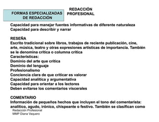 Redacción Profesional
MMP Diana Vaquero
REDACCIÓN
PROFESIONALFORMAS ESPECIALIZADAS
DE REDACCIÓN
Capacidad para manejar fuentes informativas de diferente naturaleza
Capacidad para describir y narrar
RESEÑA
Escrito tradicional sobre libros, trabajos de reciente publicación, cine,
arte, música, teatro y otras expresiones artísticas de importancia. También
se le denomina crítica o columna crítica
Características:
Dominio del arte que crítica
Dominio del lenguaje
Profesionalismo
Conciencia clara de que criticar es valorar
Capacidad analítica y argumentativa
Capacidad para orientar a los lectores
Deben evitarse los comentarios viscerales
COMENTARIO
Información de pequeños hechos que incluyen el tono del comentarista:
analítico, agudo, irónico, chispeante o festivo. También se clasifican como
 
