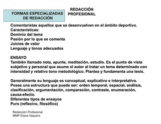Redacción Profesional
MMP Diana Vaquero
REDACCIÓN
PROFESIONALFORMAS ESPECIALIZADAS
DE REDACCIÓN
Comentaristas aquellos que se desenvuelven en el ámbito deportivo.
Características:
Dominio del tema
Pasión por lo que se comenta
Juicios de valor
Lenguaje y tonos adecuados
ENSAYO
También llamado nota, apunte, meditación, estudio. Es el punto de vista
subjetivo y personal que asume el autor al tratar un tema determinado con
intensidad y relativo tono metodológico. Plantea y fundamenta una tesis.
Generalmente su lenguaje es conceptual, explicativo e interpretativo.
Posee una estructura que puede ser: orden temporal, espacial, análisis,
clasificación, argumentación, comparación, contraste, enumeración,
causa-efecto.
Diferentes tipos de ensayos
Puro (reflexivo, filosófico)
 