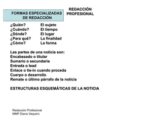 Redacción Profesional
MMP Diana Vaquero
REDACCIÓN
PROFESIONALFORMAS ESPECIALIZADAS
DE REDACCIÓN
¿Quién? El sujeto
¿Cuándo? El tiempo
¿Dónde? El lugar
¿Para qué? La finalidad
¿Cómo? La forma
Las partes de una noticia son:
Encabezado o titular
Sumario o secundaria
Entrada o lead
Enlace o tie-in cuando proceda
Cuerpo o desarrollo
Remate o último párrafo de la noticia
ESTRUCTURAS ESQUEMÁTICAS DE LA NOTICIA
 
