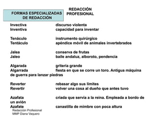 Redacción Profesional
MMP Diana Vaquero
REDACCIÓN
PROFESIONALFORMAS ESPECIALIZADAS
DE REDACCIÓN
Invectiva discurso violenta
Inventiva capacidad para inventar
Tenáculo instrumento quirúrgico
Tentáculo apéndice móvil de animales invertebrados
Jalea conserva de frutas
Jaleo baile andaluz, alboroto, pendencia
Algarada gritería grande
Algarrada fiesta en que se corre un toro. Antigua máquina
de guerra para lanzar piedras
Reverter rebasar algo sus límites
Revertir volver una cosa al dueño que antes tuvo
Azafata criada que servía a la reina. Empleada a bordo de
un avión
Azafate canastilla de mimbre con poca altura
 