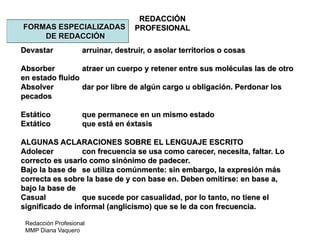 Redacción Profesional
MMP Diana Vaquero
REDACCIÓN
PROFESIONALFORMAS ESPECIALIZADAS
DE REDACCIÓN
Devastar arruinar, destruir, o asolar territorios o cosas
Absorber atraer un cuerpo y retener entre sus moléculas las de otro
en estado fluido
Absolver dar por libre de algún cargo u obligación. Perdonar los
pecados
Estático que permanece en un mismo estado
Extático que está en éxtasis
ALGUNAS ACLARACIONES SOBRE EL LENGUAJE ESCRITO
Adolecer con frecuencia se usa como carecer, necesita, faltar. Lo
correcto es usarlo como sinónimo de padecer.
Bajo la base de se utiliza comúnmente: sin embargo, la expresión más
correcta es sobre la base de y con base en. Deben omitirse: en base a,
bajo la base de
Casual que sucede por casualidad, por lo tanto, no tiene el
significado de informal (anglicismo) que se le da con frecuencia.
 