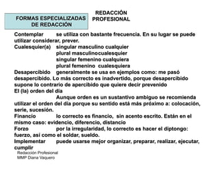 Redacción Profesional
MMP Diana Vaquero
REDACCIÓN
PROFESIONALFORMAS ESPECIALIZADAS
DE REDACCIÓN
Contemplar se utiliza con bastante frecuencia. En su lugar se puede
utilizar considerar, prever.
Cualesquier(a) singular masculino cualquier
plural masculinocualesquier
singular femenino cualquiera
plural femenino cualesquiera
Desapercibido generalmente se usa en ejemplos como: me pasó
desapercibido. Lo más correcto es inadvertido, porque desapercibido
supone lo contrario de apercibido que quiere decir prevenido
El (la) orden del día
Aunque orden es un sustantivo ambiguo se recomienda
utilizar el orden del día porque su sentido está más próximo a: colocación,
serie, sucesión.
Financío lo correcto es financio, sin acento escrito. Están en el
mismo caso: evidencio, diferencio, distancio
Forzo por la irregularidad, lo correcto es hacer el diptongo:
fuerzo, así como el soldar, sueldo.
Implementar puede usarse mejor organizar, preparar, realizar, ejecutar,
cumplir
 