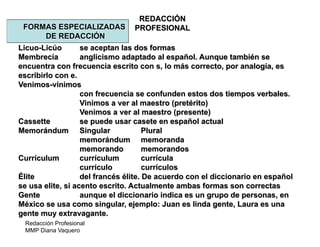 Redacción Profesional
MMP Diana Vaquero
REDACCIÓN
PROFESIONALFORMAS ESPECIALIZADAS
DE REDACCIÓN
Licuo-Licúo se aceptan las dos formas
Membrecía anglicismo adaptado al español. Aunque también se
encuentra con frecuencia escrito con s, lo más correcto, por analogía, es
escribirlo con e.
Venimos-vinimos
con frecuencia se confunden estos dos tiempos verbales.
Vinimos a ver al maestro (pretérito)
Venimos a ver al maestro (presente)
Cassette se puede usar casete en español actual
Memorándum Singular Plural
memorándum memoranda
memorando memorandos
Currículum currículum currícula
currículo currículos
Élite del francés élite. De acuerdo con el diccionario en español
se usa elite, si acento escrito. Actualmente ambas formas son correctas
Gente aunque el diccionario indica es un grupo de personas, en
México se usa como singular, ejemplo: Juan es linda gente, Laura es una
gente muy extravagante.
 