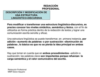 Redacción Profesional
MMP Diana Vaquero
REDACCIÓN
PROFESIONAL
DESCRIPCIÓN Y MODIFICACIÓN DE
UNA ESTRUCTURA
LINGÜÍSTICO-DISCURSIVA
Para modificar o transformar una estructura lingüístico-discursiva, es
preciso conocer los niveles sintáctico, semántico y léxico, con el fin de
utilizarlos en forma práctica dentro de la redacción de textos y lograr una
comunicación escrita sencilla y eficaz.
Una estructura lingüística se puede transformar, en primera instancia, por
adición –aumento de palabras- o por sustracción –disminución de
palabras-, lo básico es que no se pierda la idea principal en ambos
casos.
Hay que tomar en cuenta que en ambos procedimientos –adición o
sustracción- las palabras clave son importantes porque refuerzan la
carga semántica y el valor comunicativo del escrito.
 