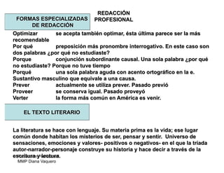 Redacción Profesional
MMP Diana Vaquero
REDACCIÓN
PROFESIONALFORMAS ESPECIALIZADAS
DE REDACCIÓN
Optimizar se acepta también optimar, ésta última parece ser la más
recomendable
Por qué preposición más pronombre interrogativo. En este caso son
dos palabras ¿por qué no estudiaste?
Porque conjunción subordinante causal. Una sola palabra ¿por qué
no estudiaste? Porque no tuve tiempo
Porqué una sola palabra aguda con acento ortográfico en la e.
Sustantivo masculino que equivale a una causa.
Prever actualmente se utiliza prever. Pasado previó
Proveer se conserva igual. Pasado proveyó
Verter la forma más común en América es venir.
La literatura se hace con lenguaje. Su materia prima es la vida; ese lugar
común donde habitan los misterios de ser, pensar y sentir. Universo de
sensaciones, emociones y valores- positivos o negativos- en el que la tríada
autor-narrador-personaje construye su historia y hace decir a través de la
escritura y lectura.
EL TEXTO LITERARIO
 