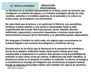 Redacción Profesional
MMP Diana Vaquero
REDACCIÓN
PROFESIONAL
La literatura es la realidad representada en el texto, suma de lecturas que
configuran un sistema de signos y un sistema axiológico donde los más
variados, extraños e increíbles aspectos de la sociedad y la cultura se
entrecruzan, se entrelazan y se encuentran.
No cabe duda que la lectura, y en particular la literaria, nos sensibiliza,
fortalece nuestro espíritu y nos ayuda a comprender hasta lo más
insignificante del mundo. Nos hace pensar, sentir, disentir, discutir,
reflexionar, argumentar y encontrar respuestas a muchas cosas que el
extraordinario universo de la informática y la cibernética jamás responderán.
Sin lenguaje el hombre no sería nada, sin signos para comunicarse no
hubiese llegado a los avances tecnológicos y científicos de hoy.
Durante años se ha dicho que la literatura es la expresión de la belleza a
través de la palabra, definición hasta cierto punto valiosa pero muy
cuestionable e inoperante en nuestros días porque anula la posibilidad de
entender la obra como suma de valores. A diferencia del texto científico, el
literario se centra en la palabra, la moldea, la extiende, la reduce, la trabaja y
la transforma en el juego de imágenes que reconstruye el espacio textual
donde no sólo los personajes hablan sino también los signos de escritura.
EL TEXTO LITERARIO
 