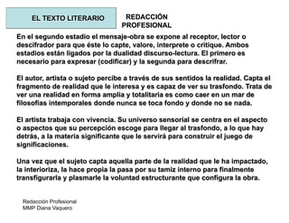 Redacción Profesional
MMP Diana Vaquero
REDACCIÓN
PROFESIONAL
En el segundo estadio el mensaje-obra se expone al receptor, lector o
descifrador para que éste lo capte, valore, interprete o critique. Ambos
estadios están ligados por la dualidad discurso-lectura. El primero es
necesario para expresar (codificar) y la segunda para descrifrar.
El autor, artista o sujeto percibe a través de sus sentidos la realidad. Capta el
fragmento de realidad que le interesa y es capaz de ver su trasfondo. Trata de
ver una realidad en forma amplia y totalitaria es como caer en un mar de
filosofías intemporales donde nunca se toca fondo y donde no se nada.
El artista trabaja con vivencia. Su universo sensorial se centra en el aspecto
o aspectos que su percepción escoge para llegar al trasfondo, a lo que hay
detrás, a la materia significante que le servirá para construir el juego de
significaciones.
Una vez que el sujeto capta aquella parte de la realidad que le ha impactado,
la interioriza, la hace propia la pasa por su tamiz interno para finalmente
transfigurarla y plasmarle la voluntad estructurante que configura la obra.
EL TEXTO LITERARIO
 