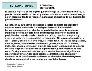 Redacción Profesional
MMP Diana Vaquero
REDACCIÓN
PROFESIONAL
El creador imprime en los signos que son reflejo de una realidad externa, su
propia realidad. Así le da cuerpo y alma al informe vivir psíquico que integra
en un discurso donde se resumen signos que son partes de sus habilidades
y conocimientos.
La obra, en su autonomía, se expone al lector, se libera del hacedor y
empieza a vivir a través de sus múltiples lecturas. En este inicio
hermenéutico se abre un abanico de posibilidades que a la luz de sus
múltiples lecturas. En este inicio hermenéutico se abre un abanico de
posibilidades que a la luz de la teoría y la crítica, permiten interpretar y
valorar el texto como una realidad representada. Allí los ejes discursivos e
ideológicos y el sistema de valores, se cruzan tendiendo redes con palabras,
colores, letras, movimientos, volúmenes, gestos, espacios, funciones,
imágenes, voces o sonidos en el grado cero de un lenguaje que es la suma
de otros lenguajes, que a veces lo significa todo, y en ocasiones no dice
nada. Es el grado cero donde los signos se desplazan con significados
diacrónicos y sincrónicos en lo simple o complejo, en lo abstracto y
concreto, en lo simbólico o lo dicidente, en el Aleph e el tomo borgianos
donde se resumen todos los puntos y textos del universo.
EL TEXTO LITERARIO
 