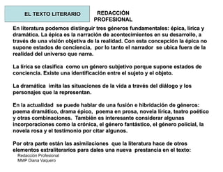 Redacción Profesional
MMP Diana Vaquero
REDACCIÓN
PROFESIONAL
En literatura podemos distinguir tres géneros fundamentales: épica, lírica y
dramática. La épica es la narración de acontecimientos en su desarrollo, a
través de una visión objetiva de la realidad. Con esta concepción la épica no
supone estados de conciencia, por lo tanto el narrador se ubica fuera de la
realidad del universo que narra.
La lírica se clasifica como un género subjetivo porque supone estados de
conciencia. Existe una identificación entre el sujeto y el objeto.
La dramática imita las situaciones de la vida a través del diálogo y los
personajes que la representan.
En la actualidad se puede hablar de una fusión e hibridación de géneros:
poema dramático, drama épico, poema en prosa, novela lírica, teatro poético
y otras combinaciones. También es interesante considerar algunas
incorporaciones como la crónica, el género fantástico, el género policial, la
novela rosa y el testimonio por citar algunos.
Por otra parte están las asimilaciones que la literatura hace de otros
elementos extraliterarios para dales una nueva prestancia en el texto:
EL TEXTO LITERARIO
 