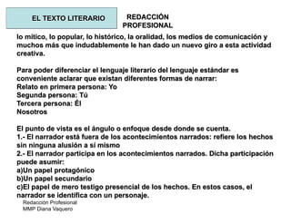 Redacción Profesional
MMP Diana Vaquero
REDACCIÓN
PROFESIONAL
lo mítico, lo popular, lo histórico, la oralidad, los medios de comunicación y
muchos más que indudablemente le han dado un nuevo giro a esta actividad
creativa.
Para poder diferenciar el lenguaje literario del lenguaje estándar es
conveniente aclarar que existan diferentes formas de narrar:
Relato en primera persona: Yo
Segunda persona: Tú
Tercera persona: Él
Nosotros
El punto de vista es el ángulo o enfoque desde donde se cuenta.
1.- El narrador está fuera de los acontecimientos narrados: refiere los hechos
sin ninguna alusión a sí mismo
2.- El narrador participa en los acontecimientos narrados. Dicha participación
puede asumir:
a)Un papel protagónico
b)Un papel secundario
c)El papel de mero testigo presencial de los hechos. En estos casos, el
narrador se identifica con un personaje.
EL TEXTO LITERARIO
 