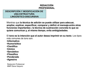 Redacción Profesional
MMP Diana Vaquero
REDACCIÓN
PROFESIONAL
DESCRIPCIÓN Y MODIFICACIÓN DE
UNA ESTRUCTURA
LINGÜÍSTICO-DISCURSIVA
Mientras que la técnica de adición se puede utilizar para adecuar,
ampliar, explicar, especificar, comparar y definir el mensaje-entre otras
funciones importantes-; la técnica de sustracción concreta lo que se
quiere comunicar y, al mismo tiempo, evita ambigüedades.
El tono es la intención que el autor desea imprimir en su texto. Los tipos
más comunes de tono son:
•Informativo
•Humorísitico
•Científico
•Irónico
•Sarcástico
•Filosófico
•Ponderado
•Agresivo
 