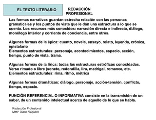 Redacción Profesional
MMP Diana Vaquero
REDACCIÓN
PROFESIONAL
Las formas narrativas guardan estrecha relación con las personas
gramaticales y los puntos de vista que le dan una estructura a lo que se
cuenta. Los recursos más conocidos: narración directa e indirecta, diálogo,
monólogo interior y corriente de conciencia, entre otros.
Algunas formas de la épica: cuento, novela, ensayo, relato, leyenda, crónica,
epistolario
Elementos estructurales: personaje, acontecimientos, espacio, acción,
tiempo, punto de vista, trama.
Algunas formas de la lírica: todas las estructuras estróficas conocidadas.
Verso rimado o libre (soneto, redondilla, lira, madrigal, romance, etc.
Elementos estructurales: rima, ritmo, métrica
Algunas formas dramáticas: diálogo, personaje, acción-tensión, conflicto,
tiempo, espacio.
FUNCIÓN REFERENCIAL O INFORMATIVA consiste en la transmisión de un
saber, de un contenido intelectual acerca de aquello de lo que se habla.
EL TEXTO LITERARIO
 