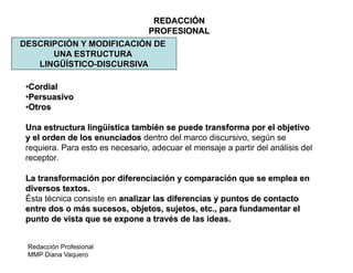 Redacción Profesional
MMP Diana Vaquero
REDACCIÓN
PROFESIONAL
DESCRIPCIÓN Y MODIFICACIÓN DE
UNA ESTRUCTURA
LINGÜÍSTICO-DISCURSIVA
•Cordial
•Persuasivo
•Otros
Una estructura lingüística también se puede transforma por el objetivo
y el orden de los enunciados dentro del marco discursivo, según se
requiera. Para esto es necesario, adecuar el mensaje a partir del análisis del
receptor.
La transformación por diferenciación y comparación que se emplea en
diversos textos.
Ésta técnica consiste en analizar las diferencias y puntos de contacto
entre dos o más sucesos, objetos, sujetos, etc., para fundamentar el
punto de vista que se expone a través de las ideas.
 