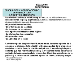 Redacción Profesional
MMP Diana Vaquero
REDACCIÓN
PROFESIONAL
DESCRIPCIÓN Y MODIFICACIÓN DE
UNA ESTRUCTURA
LINGÜÍSTICO-DISCURSIVA
Los niveles sintáctico, semántico y léxico nos permitirán tener una
redacción más lógica y significativa. Además, nos facilitarán el proceso
de adaptación del mensaje de acuerdo con:
•El propósito comunicativo
•El orden lógico de las ideas
•La jerarquía de las mismas
•Las opciones sintácticas más lógicas
•La claridad en los conceptos
•El tono adecuado
•La variedad en el léxico
La morfología se ocupa de la estructura de las palabras o partes de la
oración y la sintaxis, de la relación entre esas partes de la oración en
unidades como la frase, la oración o el párrafo. La morfología importa
en tanto que nos reafirma la función y la frecuencia de las palabras en
un texto, la base estructural del mismo, las diferentes acepciones de la
palabra y la formación de palabras a partir de raíces, prefijos y sufijos.
 