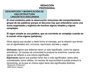 Redacción Profesional
MMP Diana Vaquero
REDACCIÓN
PROFESIONAL
DESCRIPCIÓN Y MODIFICACIÓN DE
UNA ESTRUCTURA
LINGÜÍSTICO-DISCURSIVA
El nivel sintáctico pide la observación minuciosa del comportamiento
grupal de las palabras porque al discurso hay que entenderlo como una
suma organizada y orgánica de muchos signos simples y signos
complejos.
El signo simple es una palabra, que se convierte en complejo cuando se
le suman otros signos (palabras).
Otros signos que ayudan a darle forma al mensaje, por la relación que tienen
con el significados son: unívocos, equívocos, plurales y vagos.
Unívocos signos que deberían tener un solo significado, como los signos
aritméticos. Un exceso de univocidad lo produce la sinonimia: cuando dos
signos se refieren a una mismo significado.
Equívocos signos que pueden tener dos o más significados, todos ellos
considerados como válidos. Un exceso de equivocidad lo puede producir la
homonimia, en la que un mismo signo tiene dos significados distintos.
 