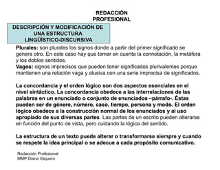 Redacción Profesional
MMP Diana Vaquero
REDACCIÓN
PROFESIONAL
DESCRIPCIÓN Y MODIFICACIÓN DE
UNA ESTRUCTURA
LINGÜÍSTICO-DISCURSIVA
Plurales: son plurales los signos donde a partir del primer significado se
genera otro. En este caso hay que tomar en cuenta la connotación, la metáfora
y los dobles sentidos.
Vagos: signos imprecisos que pueden tener significados plurivalentes porque
mantienen una relación vaga y alusiva con una serie imprecisa de significados.
La concordancia y el orden lógico son dos aspectos esenciales en el
nivel sintáctico. La concordancia obedece a las interrelaciones de las
palabras en un enunciado o conjunto de enunciados –párrafo-. Éstas
pueden ser de género, número, caso, tiempo, persona y modo. El orden
lógico obedece a la construcción normal de los enunciados y al uso
apropiado de sus diversas partes. Las partes de un escrito pueden alterarse
en función del punto de vista, pero cuidando la lógica del sentido.
La estructura de un texto puede alterar o transformarse siempre y cuando
se respete la idea principal o se adecue a cada propósito comunicativo.
 