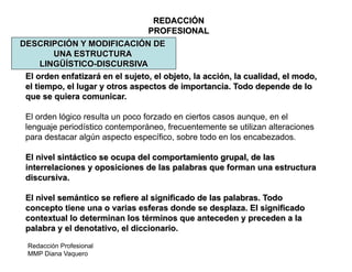 Redacción Profesional
MMP Diana Vaquero
REDACCIÓN
PROFESIONAL
DESCRIPCIÓN Y MODIFICACIÓN DE
UNA ESTRUCTURA
LINGÜÍSTICO-DISCURSIVA
El orden enfatizará en el sujeto, el objeto, la acción, la cualidad, el modo,
el tiempo, el lugar y otros aspectos de importancia. Todo depende de lo
que se quiera comunicar.
El orden lógico resulta un poco forzado en ciertos casos aunque, en el
lenguaje periodístico contemporáneo, frecuentemente se utilizan alteraciones
para destacar algún aspecto específico, sobre todo en los encabezados.
El nivel sintáctico se ocupa del comportamiento grupal, de las
interrelaciones y oposiciones de las palabras que forman una estructura
discursiva.
El nivel semántico se refiere al significado de las palabras. Todo
concepto tiene una o varias esferas donde se desplaza. El significado
contextual lo determinan los términos que anteceden y preceden a la
palabra y el denotativo, el diccionario.
 