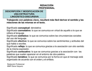 Redacción Profesional
MMP Diana Vaquero
REDACCIÓN
PROFESIONAL
DESCRIPCIÓN Y MODIFICACIÓN DE
UNA ESTRUCTURA
LINGÜÍSTICO-DISCURSIVA
Trabajando con palabras clave, resultará más fácil derivar el sentido y las
relaciones de las mismas en el texto.
Significado conceptual: denotativo
Significado connotativo: lo que se comunica en virtud de aquello a lo que se
refiere el lenguaje
Significado estilístico: lo que se comunica sobre las circunstancias sociales
del uso del lenguaje.
Significado afectivo: lo que se comunica sobre los sentimientos y actitudes del
que habla o escribe.
Significado reflejo: lo que se comunica gracias a la asociación con otro sentido
de la misma expresión.
Significado conlocativo: lo que se comunica gracias a la asociación con las
palabras que suelen aparecer en el entorno de otra palabra.
Significado temático: lo que se comunica por la forma en que el mensaje está
organizado de acuerdo con el orden y el enfásis.
 