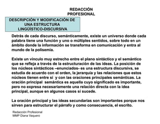 Redacción Profesional
MMP Diana Vaquero
REDACCIÓN
PROFESIONAL
DESCRIPCIÓN Y MODIFICACIÓN DE
UNA ESTRUCTURA
LINGÜÍSTICO-DISCURSIVA
Detrás de cada discurso, semánticamente, existe un universo donde cada
palabra tiene una función y uno o múltiples sentidos, sobre todo en un
ámbito donde la información se transforma en comunicación y entra al
mundo de la polisemia.
Existe un vínculo muy estrecho entre el plano sintáctico y el semántico
que se refleja a través de la estructuración de las ideas. La posición de
los núcleos sintácticos –enunciados- es una estructura discursiva, se
estudia de acuerdo con el orden, la jerarquía y las relaciones que estos
núcleos tienen entre sí y con las oraciones principales semánticas. La
oración principal semántica es aquella cuyo significado es importante,
pero no expresa necesariamente una relación directa con la idea
principal, aunque en algunos casos sí sucede.
La oración principal y las ideas secundarias son importantes porque nos
sirven para estructurar el párrafo y como consecuencia, el escrito.
 