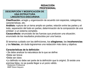 Redacción Profesional
MMP Diana Vaquero
REDACCIÓN
PROFESIONAL
DESCRIPCIÓN Y MODIFICACIÓN DE
UNA ESTRUCTURA
LINGÜÍSTICO-DISCURSIVA
Clasificación: arreglo y organización de acuerdo con especies, categorías,
características, etc.
Análisis: ruptura de un tema amplio en partes; relación entre las partes y el
todo, separación del todo en partes; determinación de la composición de una
entidad o un sistema completo.
Causa-efecto: enunciado de las fuerzas que producen una situación;
enunciado de los resultados producidos por una fuerza.
Si tenemos cuidado con las definiciones, los silogismos, las incoherencias
y las falacias, sin duda lograremos una redacción más clara y objetiva.
Características de la definición
• Se debe analizar la naturaleza de lo que se define
•Debe ser breve
•Debe ser clara
•Lo definido no debe ser parte de la definición que lo originó. Si existe una
premisa falsa, no se puede llegar a un juicio válido.
 