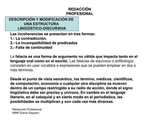 Redacción Profesional
MMP Diana Vaquero
REDACCIÓN
PROFESIONAL
DESCRIPCIÓN Y MODIFICACIÓN DE
UNA ESTRUCTURA
LINGÜÍSTICO-DISCURSIVA
Las incoherencias se presentan en tres formas:
1.- La contradicción.
2.- La incompatibilidad de predicados
3.- Falta de continuidad
La falacia es una forma de argumento no válida que impacta tanto en el
lenguaje oral como en el escrito. Las falacias de equívoco o anfibología
consisten en usar vocablos o expresiones que se pueden emplear en dos o
más términos.
Desde el punto de vista semántico, los término, médicos, científicos,
de computación, economía o cualquier otra disciplina se mueven
dentro de un campo restringido a su radio de acción, donde el signo
lingüístico debe ser preciso y unívoco. En cambio en el lenguaje
literario, en el coloquial y en cierto modo en el periodístico, las
posibilidades se multiplican y son cada vez más diversas.
 