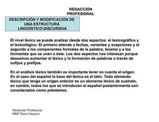Redacción Profesional
MMP Diana Vaquero
REDACCIÓN
PROFESIONAL
DESCRIPCIÓN Y MODIFICACIÓN DE
UNA ESTRUCTURA
LINGÜÍSTICO-DISCURSIVA
El nivel léxico se puede analizar desde dos aspectos: el lexicográfico y
el lexicológico. El primero atiende a fechas, variantes y acepciones y el
segundo a los componentes formales de la palabra, lexema y a los
formantes que se unen a éste. Los dos aspectos nos interesan porque
deseamos aumentar el léxico y la formación de palabras a través de
sufijos y prefijos.
En el análisis léxico también es importante tener en cuenta el origen.
En el caso del español la base del léxico es el latín. Todo elemento
léxico que tenga un origen anterior es un elemento léxico de sustrato,
en cambio, todos los que se introducen al español posteriormente son
considerados como préstamos.
 