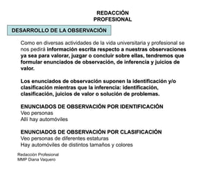 Redacción Profesional
MMP Diana Vaquero
REDACCIÓN
PROFESIONAL
DESARROLLO DE LA OBSERVACIÓN
Como en diversas actividades de la vida universitaria y profesional se
nos pedirá información escrita respecto a nuestras observaciones
ya sea para valorar, juzgar o concluir sobre ellas, tendremos que
formular enunciados de observación, de inferencia y juicios de
valor.
Los enunciados de observación suponen la identificación y/o
clasificación mientras que la inferencia: identificación,
clasificación, juicios de valor o solución de problemas.
ENUNCIADOS DE OBSERVACIÓN POR IDENTIFICACIÓN
Veo personas
Allí hay automóviles
ENUNCIADOS DE OBSERVACIÓN POR CLASIFICACIÓN
Veo personas de diferentes estaturas
Hay automóviles de distintos tamaños y colores
 