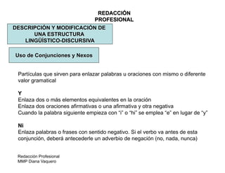Redacción Profesional
MMP Diana Vaquero
REDACCIÓN
PROFESIONAL
DESCRIPCIÓN Y MODIFICACIÓN DE
UNA ESTRUCTURA
LINGÜÍSTICO-DISCURSIVA
Uso de Conjunciones y Nexos
Partículas que sirven para enlazar palabras u oraciones con mismo o diferente
valor gramatical
Y
Enlaza dos o más elementos equivalentes en la oración
Enlaza dos oraciones afirmativas o una afirmativa y otra negativa
Cuando la palabra siguiente empieza con “i” o “hi” se emplea “e” en lugar de “y”
Ni
Enlaza palabras o frases con sentido negativo. Si el verbo va antes de esta
conjunción, deberá antecederle un adverbio de negación (no, nada, nunca)
 