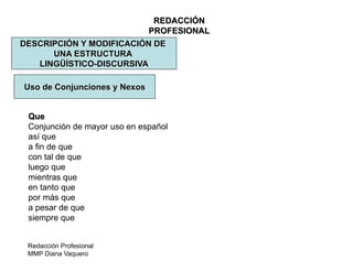 Redacción Profesional
MMP Diana Vaquero
REDACCIÓN
PROFESIONAL
DESCRIPCIÓN Y MODIFICACIÓN DE
UNA ESTRUCTURA
LINGÜÍSTICO-DISCURSIVA
Uso de Conjunciones y Nexos
Que
Conjunción de mayor uso en español
así que
a fin de que
con tal de que
luego que
mientras que
en tanto que
por más que
a pesar de que
siempre que
 
