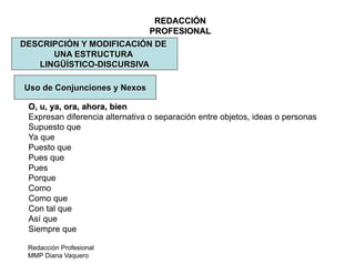 Redacción Profesional
MMP Diana Vaquero
REDACCIÓN
PROFESIONAL
DESCRIPCIÓN Y MODIFICACIÓN DE
UNA ESTRUCTURA
LINGÜÍSTICO-DISCURSIVA
Uso de Conjunciones y Nexos
O, u, ya, ora, ahora, bien
Expresan diferencia alternativa o separación entre objetos, ideas o personas
Supuesto que
Ya que
Puesto que
Pues que
Pues
Porque
Como
Como que
Con tal que
Así que
Siempre que
 