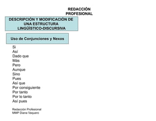 Redacción Profesional
MMP Diana Vaquero
REDACCIÓN
PROFESIONAL
DESCRIPCIÓN Y MODIFICACIÓN DE
UNA ESTRUCTURA
LINGÜÍSTICO-DISCURSIVA
Uso de Conjunciones y Nexos
Si
Así
Dado que
Más
Pero
Aunque
Sino
Pues
Así que
Por consiguiente
Por tanto
Por lo tanto
Así pues
 