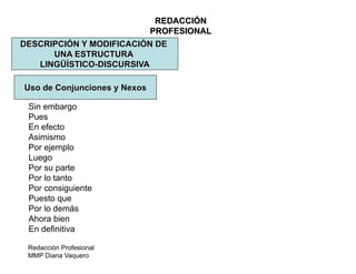 Redacción Profesional
MMP Diana Vaquero
REDACCIÓN
PROFESIONAL
DESCRIPCIÓN Y MODIFICACIÓN DE
UNA ESTRUCTURA
LINGÜÍSTICO-DISCURSIVA
Uso de Conjunciones y Nexos
Sin embargo
Pues
En efecto
Asimismo
Por ejemplo
Luego
Por su parte
Por lo tanto
Por consiguiente
Puesto que
Por lo demás
Ahora bien
En definitiva
 