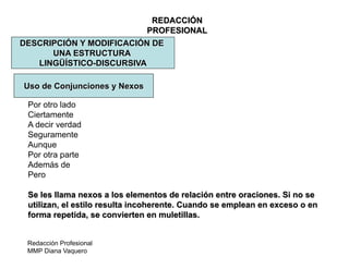Redacción Profesional
MMP Diana Vaquero
REDACCIÓN
PROFESIONAL
DESCRIPCIÓN Y MODIFICACIÓN DE
UNA ESTRUCTURA
LINGÜÍSTICO-DISCURSIVA
Uso de Conjunciones y Nexos
Por otro lado
Ciertamente
A decir verdad
Seguramente
Aunque
Por otra parte
Además de
Pero
Se les llama nexos a los elementos de relación entre oraciones. Si no se
utilizan, el estilo resulta incoherente. Cuando se emplean en exceso o en
forma repetida, se convierten en muletillas.
 