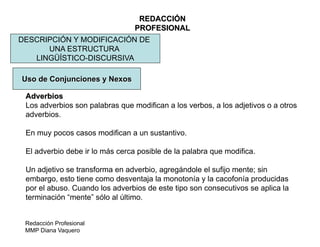 Redacción Profesional
MMP Diana Vaquero
REDACCIÓN
PROFESIONAL
DESCRIPCIÓN Y MODIFICACIÓN DE
UNA ESTRUCTURA
LINGÜÍSTICO-DISCURSIVA
Uso de Conjunciones y Nexos
Adverbios
Los adverbios son palabras que modifican a los verbos, a los adjetivos o a otros
adverbios.
En muy pocos casos modifican a un sustantivo.
El adverbio debe ir lo más cerca posible de la palabra que modifica.
Un adjetivo se transforma en adverbio, agregándole el sufijo mente; sin
embargo, esto tiene como desventaja la monotonía y la cacofonía producidas
por el abuso. Cuando los adverbios de este tipo son consecutivos se aplica la
terminación “mente” sólo al último.
 