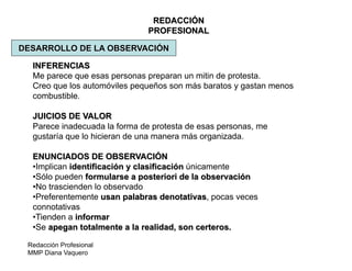 Redacción Profesional
MMP Diana Vaquero
REDACCIÓN
PROFESIONAL
DESARROLLO DE LA OBSERVACIÓN
INFERENCIAS
Me parece que esas personas preparan un mitin de protesta.
Creo que los automóviles pequeños son más baratos y gastan menos
combustible.
JUICIOS DE VALOR
Parece inadecuada la forma de protesta de esas personas, me
gustaría que lo hicieran de una manera más organizada.
ENUNCIADOS DE OBSERVACIÓN
•Implican identificación y clasificación únicamente
•Sólo pueden formularse a posteriori de la observación
•No trascienden lo observado
•Preferentemente usan palabras denotativas, pocas veces
connotativas
•Tienden a informar
•Se apegan totalmente a la realidad, son certeros.
 
