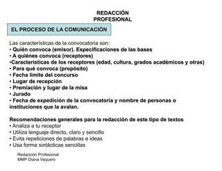 Redacción Profesional
MMP Diana Vaquero
REDACCIÓN
PROFESIONAL
EL PROCESO DE LA COMUNICACIÓN
Las características de la convocatoria son:
• Quién convoca (emisor). Especificaciones de las bases
• A quiénes convoca (receptores)
•Características de los receptores (edad, cultura, grados académicos y otras)
• Para qué convoca (propósito)
• Fecha límite del concurso
• Lugar de recepción
• Premiación y lugar de la misa
• Jurado
• Fecha de expedición de la convocatoria y nombre de personas o
instituciones que la avalan.
Recomendaciones generales para la redacción de este tipo de textos
• Analiza a tu receptor
• Utiliza lenguaje directo, claro y sencillo
• Evita repeticiones de palabras e ideas
• Usa forma sintácticas sencillas
 