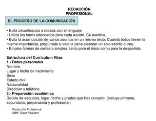 Redacción Profesional
MMP Diana Vaquero
REDACCIÓN
PROFESIONAL
EL PROCESO DE LA COMUNICACIÓN
• Evita circunloquios o rodeos con el lenguaje
• Utiliza los tonos adecuados para cada asunto. Sé asertivo.
• Evita la acumulación de varios asuntos en un mismo texto. Cuando todos tienen la
misma importancia, pregúntate si vale la pena elaborar un solo escrito o tres.
• Emplea formas de cortesía simples, tanto para el inicio como para la despedida.
Estructura del Currículum Vitae
1.- Datos personales
Nombre
Lugar y fecha de nacimiento
Sexo
Estado civil
Nacionalidad
Dirección y teléfono
2.- Preparación académica
Detalle de escuelas, lugar, fecha y grados que has cursado: (incluye primaria,
secundaria, preparatoria y profesional)
 