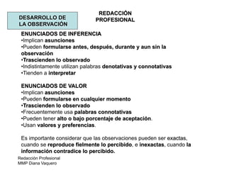 Redacción Profesional
MMP Diana Vaquero
REDACCIÓN
PROFESIONALDESARROLLO DE
LA OBSERVACIÓN
ENUNCIADOS DE INFERENCIA
•Implican asunciones
•Pueden formularse antes, después, durante y aun sin la
observación
•Trascienden lo observado
•Indistintamente utilizan palabras denotativas y connotativas
•Tienden a interpretar
ENUNCIADOS DE VALOR
•Implican asunciones
•Pueden formularse en cualquier momento
•Trascienden lo observado
•Frecuentemente usa palabras connotativas
•Pueden tener alto o bajo porcentaje de aceptación.
•Usan valores y preferencias.
Es importante considerar que las observaciones pueden ser exactas,
cuando se reproduce fielmente lo percibido, e inexactas, cuando la
información contradice lo percibido.
 