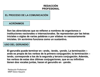 Redacción Profesional
MMP Diana Vaquero
REDACCIÓN
PROFESIONAL
EL PROCESO DE LA COMUNICACIÓN
ACRÓNIMOS
Son las abreviaturas que se refieren a nombres de organismos o
instituciones nacionales o internacionales. Se representan por las letras
iniciales o siglas de varias palabras o por sílabas no necesariamente
iniciales. Un acrónimo funciona como un sustantivo.
El gerundio puede terminar en –ando, -iendo, -yendo. La terminación –
ando es propia de los verbos de la primera conjugación; la terminación –
iendo, corresponde a los de la segunda y tercera conjugación. Además,
los verbos de estas dos últimas conjugaciones, que en su infinitivo
tienen dos vocales juntas, hacen el gerundio en -yendo.
USO DEL GERUNDIO
 
