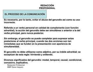 Redacción Profesional
MMP Diana Vaquero
REDACCIÓN
PROFESIONAL
EL PROCESO DE LA COMUNICACIÓN
Es necesario, por lo tanto, evitar el abuso del gerundio así como su uso
incorrecto.
Referido a un verbo personal en calidad de complemento (con función
adverbial), la acción del gerundio debe ser simultánea o anterior a la del
verbo principal, pero nunca posterior.
Sin embargo, el gerundio se puede completar para expresar actos
posteriores al verbo principal, cuando las dos acciones son tan
inmediatas que se funden en la presentación con apariencia de
simultaneidad.
El gerundio no debe utilizarse como adjetivo, por su índole adverbial; se
exceptúan de esta regla: hirviendo y ardiendo.
Diversos significados del gerundio: modal, temporal, causal, condicional,
concesivo, explicativo.
 